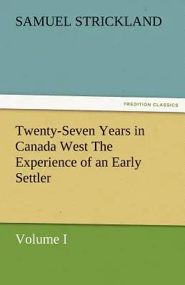 Douăzeci și șapte de ani în Canada de Vest experiența unui colonist timpuriu (volumul I) - Twenty-Seven Years in Canada West the Experience of an Early Settler (Volume I)
