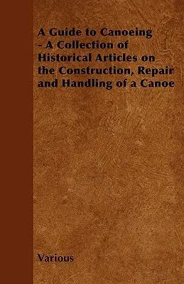 A Guide to Canoeing - O colecție de articole istorice despre construcția, repararea și manevrarea unei canoe - A Guide to Canoeing - A Collection of Historical Articles on the Construction, Repair and Handling of a Canoe
