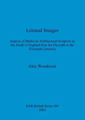 Imagini liminale: Aspecte ale sculpturii arhitecturale medievale din sudul Angliei din secolele XI-XVI [Aspects of Medieval Architectural Sculpture in the South of England from the Eleventh to the Sixteenth Centuries - Liminal Images: Aspects of Medieval Architectural Sculpture in the South of England from the Eleventh to the Sixteenth Centuries