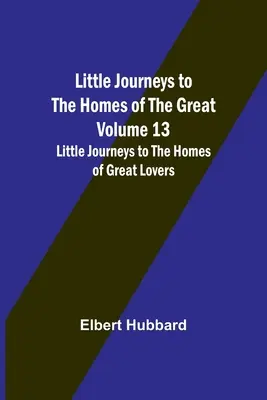 Micile călătorii spre casele marilor oameni - Volumul 13: Micile călătorii spre casele marilor iubiți - Little Journeys to the Homes of the Great - Volume 13: Little Journeys to the Homes of Great Lovers