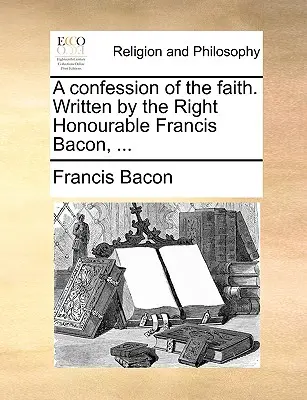 O mărturisire de credință. Scrisă de foarte onorabilul Francis Bacon, ... - A Confession of the Faith. Written by the Right Honourable Francis Bacon, ...