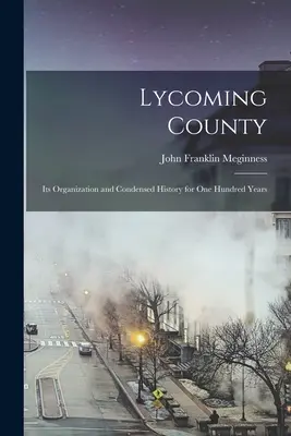 Lycoming County: Organizarea și istoria sa condensată pentru o sută de ani - Lycoming County: Its Organization and Condensed History for one Hundred Years