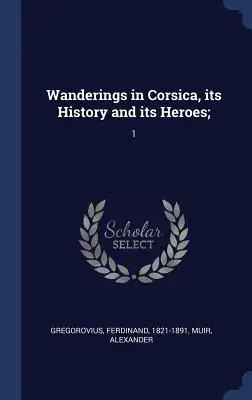 Rătăciri în Corsica, istoria și eroii ei;: 1 - Wanderings in Corsica, its History and its Heroes;: 1