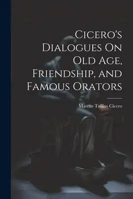 Cicero's Dialogues On Old Age, Friendship, and Famous Orators