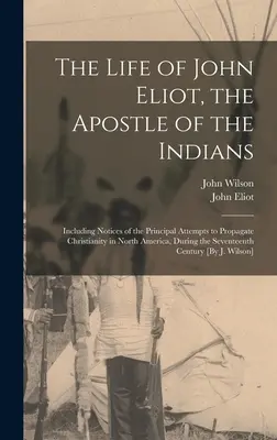 The Life of John Eliot, the Apostle of the Indians: Including Notices of the Principal Attempts to Propagate Christianity in North America, During the