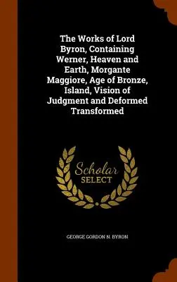 The Works of Lord Byron, Containing Werner, Heaven and Earth, Morgante Maggiore, Age of Bronze, Island, Vision of Judgment și Deformed Transformed - The Works of Lord Byron, Containing Werner, Heaven and Earth, Morgante Maggiore, Age of Bronze, Island, Vision of Judgment and Deformed Transformed