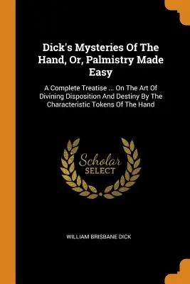 Dick's Mysteries Of The Hand, Or, Palmistry Made Easy: A Complete Treatise ... On the Art Of Divining Disposition And Destiny By The Characteristic To - Dick's Mysteries Of The Hand, Or, Palmistry Made Easy: A Complete Treatise ... On The Art Of Divining Disposition And Destiny By The Characteristic To