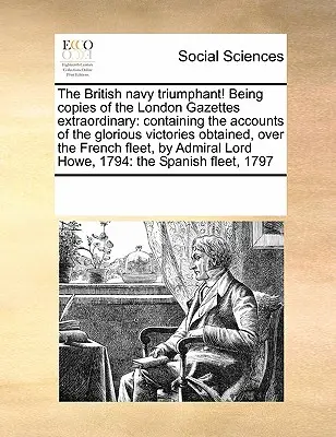Marina britanică triumfătoare! Copii ale Gazetei extraordinare din Londra: Conținând relatările glorioaselor victorii obținute asupra F - The British Navy Triumphant! Being Copies of the London Gazettes Extraordinary: Containing the Accounts of the Glorious Victories Obtained, Over the F