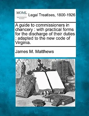 A Guide to Commissioners in Chancery: With Practical Forms for the Discharge of Their Duties: Adapted to the New Code of Virginia.