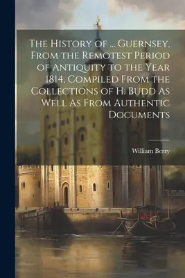 The History of ... Guernsey, din cea mai îndepărtată perioadă a Antichității până în anul 1814, compilată din colecțiile lui H. Budd, precum și din autori - The History of ... Guernsey, From the Remotest Period of Antiquity to the Year 1814, Compiled From the Collections of H. Budd As Well As From Authenti