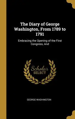 Jurnalul lui George Washington, din 1789 până în 1791: Cuprinzând deschiderea primului Congres, și - The Diary of George Washington, From 1789 to 1791: Embracing the Opening of the First Congress, And