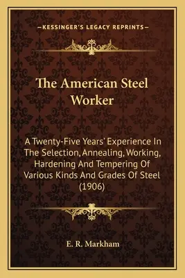The American Steel Worker: O experiență de douăzeci și cinci de ani în selectarea, recoacerea, prelucrarea, întărirea și călirea diverselor tipuri de oțeluri și materiale - The American Steel Worker: A Twenty-Five Years' Experience In The Selection, Annealing, Working, Hardening And Tempering Of Various Kinds And Gra