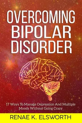 Depășirea Tulburării Bipolare: 17 Moduri De A Gestiona Depresia Și Multiplele Stări De Spirit Fără A Înnebuni - Overcoming Bipolar Disorder: 17 Ways To Manage Depression And Multiple Moods Without Going Crazy