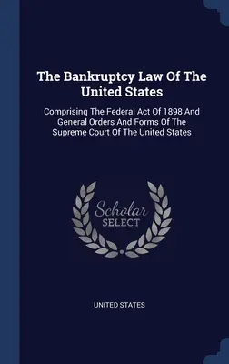 Legea falimentului din Statele Unite: Cuprinzând Legea federală din 1898 și ordinele generale și formularele Curții Supreme a Statelor Unite - The Bankruptcy Law Of The United States: Comprising The Federal Act Of 1898 And General Orders And Forms Of The Supreme Court Of The United States