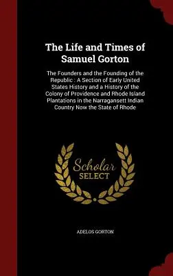 Viața și epoca lui Samuel Gorton: The Founders and the Founding of the Republic: O secțiune din istoria timpurie a Statelor Unite și o istorie a Colo - The Life and Times of Samuel Gorton: The Founders and the Founding of the Republic: A Section of Early United States History and a History of the Colo