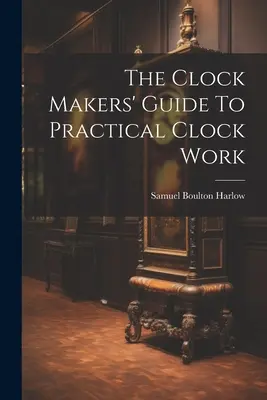 Ghidul ceasornicarului pentru lucrul practic cu ceasurile (The Clock Makers' Guide To Practical Clock Work) - The Clock Makers' Guide To Practical Clock Work
