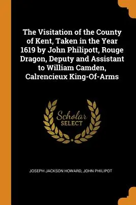 The Visitation of the County of Kent, Taken in the Year 1619 by John Philipott, Rouge Dragon, Deputy and Assistant to William Camden, Calrencieux King