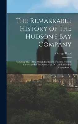 The Remarkable History of the Hudson's Bay Company: Including That of the French Furtraders of North-Western Canada and of the North West, XY, and Ast