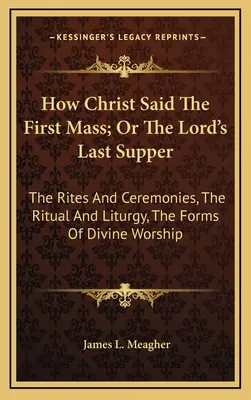 How Christ Said The First Mass; Or The Lord's Last Supper: The Rites And Ceremonies, The Ritual And Liturgy, The Forms Of Divine Worship
