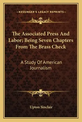 The Associated Press And Labor; Being Seven Chapters From The Brass Check: Un studiu al jurnalismului american - The Associated Press And Labor; Being Seven Chapters From The Brass Check: A Study Of American Journalism