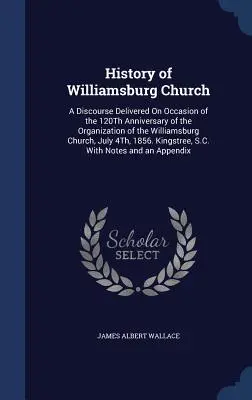 Istoria Bisericii Williamsburg: A Discourse Delivered On Occasion of the 120Th Anniversary of the Organization of the Williamsburg Church, July 4Th, 1 - History of Williamsburg Church: A Discourse Delivered On Occasion of the 120Th Anniversary of the Organization of the Williamsburg Church, July 4Th, 1