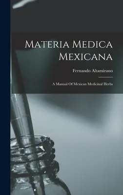 Materia Medica Mexicana: Un manual de plante medicinale mexicane - Materia Medica Mexicana: A Manual Of Mexican Medicinal Herbs