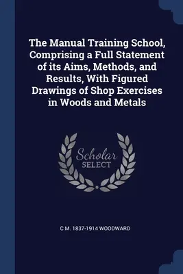 The Manual Training School, cuprinzând o prezentare completă a scopurilor, metodelor și rezultatelor sale, cu desene ilustrate ale exercițiilor de atelier în lemn și metal - The Manual Training School, Comprising a Full Statement of its Aims, Methods, and Results, With Figured Drawings of Shop Exercises in Woods and Metals