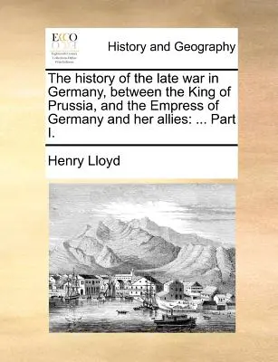 Istoria războiului târziu din Germania, între regele Prusiei și împărăteasa Germaniei și aliații ei: ... Partea I. - The History of the Late War in Germany, Between the King of Prussia, and the Empress of Germany and Her Allies: ... Part I.