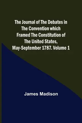 The Journal of the Debates in the Convention which Framed the Constitution of the United States, May-September 1787. Volumul 1 - The Journal of the Debates in the Convention which Framed the Constitution of the United States, May-September 1787. Volume 1
