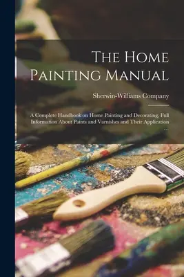The Home Painting Manual: un manual complet de pictură și decorare a locuinței, informații complete despre vopsele și lacuri și aplicarea lor - The Home Painting Manual: a Complete Handbook on Home Painting and Decorating, Full Information About Paints and Varnishes and Their Application