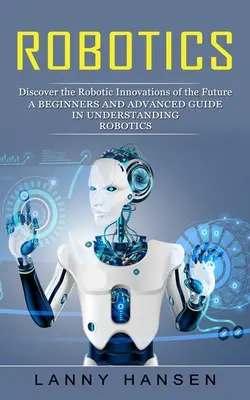 Robotică: Descoperiți inovațiile robotice ale viitorului (Un ghid pentru începători și avansați în înțelegerea roboticii) - Robotics: Discover the Robotic Innovations of the Future (A Beginners and Advanced Guide in Understanding Robotics)