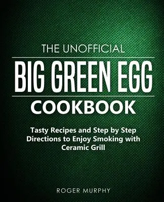 Cartea de bucate neoficială Big Green Egg: Rețete gustoase și instrucțiuni pas cu pas pentru a vă bucura de afumare cu grătarul ceramic - The Unofficial Big Green Egg Cookbook: Tasty Recipes and Step by Step Directions to Enjoy Smoking with Ceramic Grill