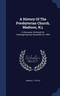 A History Of The Presbyterian Church, Madison, N.j.: Un discurs, rostit în Ziua Recunoștinței, 23 noiembrie 1854 - A History Of The Presbyterian Church, Madison, N.j.: A Discourse, Delivered On Thanksgiving Day, November 23, 1854