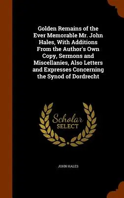 Golden Remains of the Ever Memorable Mr. John Hales, With Additions From the Author's Own Copy, Sermons and Miscellanies, Also Letters and Expresses C