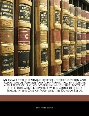 An Essay On the Learning Respecting the Creation and Execution of Powers: And Also Respecting the Nature and Effect of Leasing Powers in Which the Doc