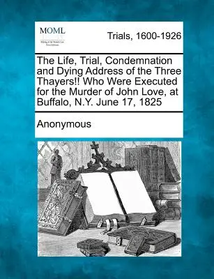 Viața, procesul, condamnarea și adresa de moarte a celor trei Thayers!!! care au fost executați pentru uciderea lui John Love, la Buffalo, N.Y., la 17 iunie 1825 - The Life, Trial, Condemnation and Dying Address of the Three Thayers!! Who Were Executed for the Murder of John Love, at Buffalo, N.Y. June 17, 1825
