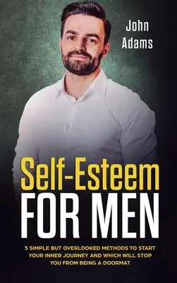 Stima de sine pentru bărbați: 5 metode simple, dar trecute cu vederea, pentru a începe o călătorie interioară și care te vor face să nu mai fii un preș - Self Esteem for Men: 5 Simple But Overlooked Methods to Start an Inner Journey and Which Will Stop You Being a Doormat