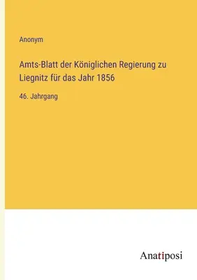 Gazeta oficială a guvernului regal din Liegnitz pentru anul 1856: al 46-lea volum - Amts-Blatt der Kniglichen Regierung zu Liegnitz fr das Jahr 1856: 46. Jahrgang