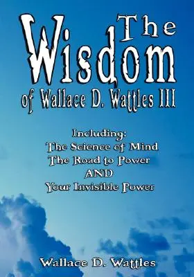Înțelepciunea lui Wallace D. Wattles III - inclusiv: Știința minții, Drumul spre putere ȘI Puterea ta invizibilă - The Wisdom of Wallace D. Wattles III - Including: The Science of Mind, The Road to Power AND Your Invisible Power