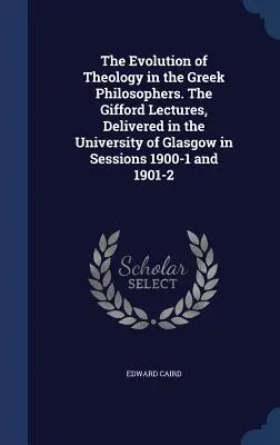 The Evolution of Theology in the Greek Philosophers (Evoluția teologiei la filosofii greci). The Gifford Lectures, Delivered in the University of Glasgow in Sessions 1900-1 and 1901-2 - The Evolution of Theology in the Greek Philosophers. The Gifford Lectures, Delivered in the University of Glasgow in Sessions 1900-1 and 1901-2
