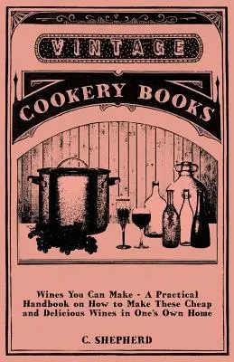 Vinuri pe care le poți face - Un manual practic despre cum să faci aceste vinuri ieftine și delicioase în propria casă - Wines You Can Make - A Practical Handbook on How to Make These Cheap and Delicious Wines in One's Own Home