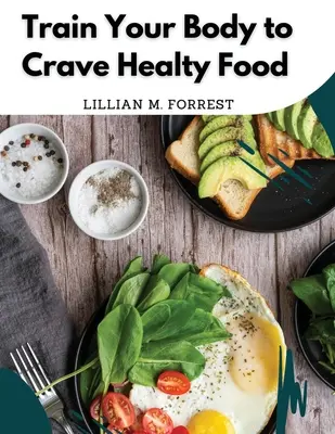 Antrenează-ți corpul să poftească la mâncare sănătoasă: Rețete vegetariene pentru o alimentație sănătoasă - Train Your Body to Crave Healty Food: Vegetarian Recipes for Eating Well