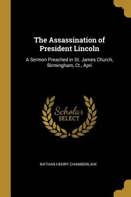 The Assassination of President Lincoln (Asasinarea președintelui Lincoln): A Sermon Preached in St. James Church, Birmingham, Ct., Apri - The Assassination of President Lincoln: A Sermon Preached in St. James Church, Birmingham, Ct., Apri