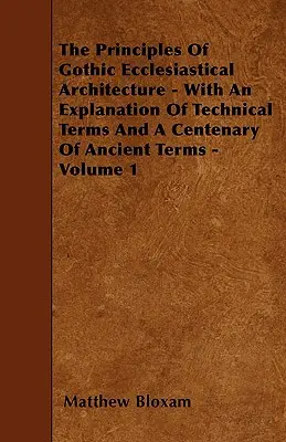 Principiile arhitecturii ecleziastice gotice - Cu o explicație a termenilor tehnici și un centenar de termeni antici - Volumul 1 - The Principles Of Gothic Ecclesiastical Architecture - With An Explanation Of Technical Terms And A Centenary Of Ancient Terms - Volume 1