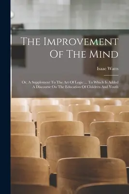 The Improvement Of The Mind: Or, A Supplement To The Art Of Logic ... La care se adaugă un discurs despre educația copiilor și a tinerilor - The Improvement Of The Mind: Or, A Supplement To The Art Of Logic ... To Which Is Added A Discourse On The Education Of Children And Youth