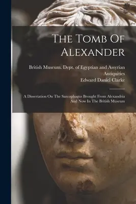 Mormântul lui Alexandru: A Dissertation On The Sarcophagus Brought From Alexandria And Now In The British Museum - The Tomb Of Alexander: A Dissertation On The Sarcophagus Brought From Alexandria And Now In The British Museum