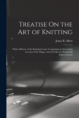 Tratat despre arta tricotatului: With a History of the Knitting Loom: cuprinzând o relatare interesantă a originii sale și a minunatei sale invenții recente - Treatise On the Art of Knitting: With a History of the Knitting Loom: Comprising an Interesting Account of Its Origin, and of Its Recent Wonderful Imp