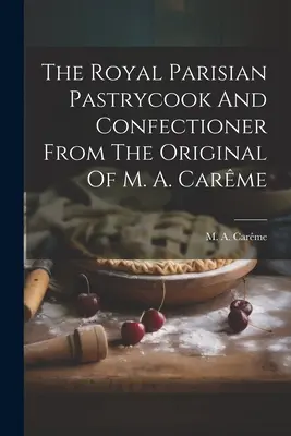 Patiserul și cofetarul regal parizian din originalul lui M. A. Carme - The Royal Parisian Pastrycook And Confectioner From The Original Of M. A. Carme