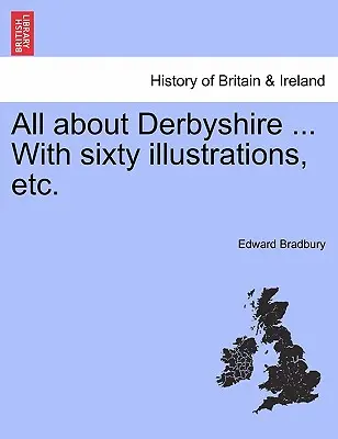 Totul despre Derbyshire ... Cu șaizeci de ilustrații, etc. - All about Derbyshire ... With sixty illustrations, etc.