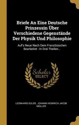 Scrisori către o prințesă germană pe diferite subiecte de fizică și filosofie: Revizuite din franceză: In Three The - Briefe An Eine Deutsche Prinzessin ber Verschiedene Gegenstnde Der Physik Und Philosophie: Auf's Neue Nach Dem Franzsischen Bearbeitet: In Drei The